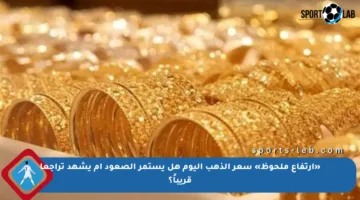 «ارتفاع ملحوظ» سعر الذهب اليوم هل يستمر الصعود أم يشهد تراجعا قريباً؟